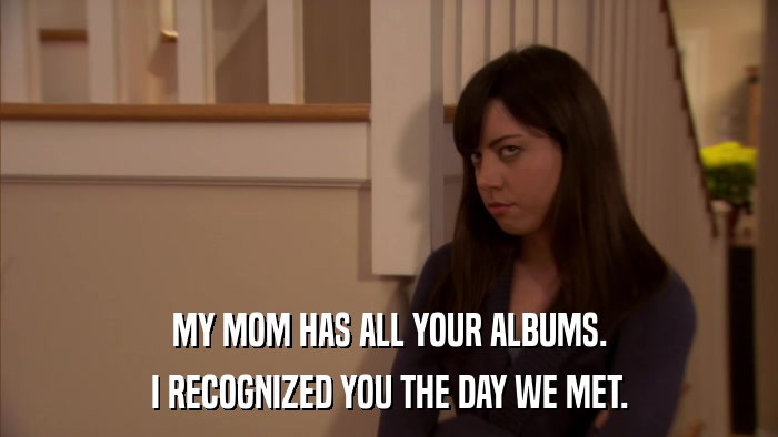 MY MOM HAS ALL YOUR ALBUMS. I RECOGNIZED YOU THE DAY WE MET. 