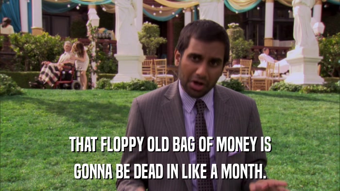 THAT FLOPPY OLD BAG OF MONEY IS GONNA BE DEAD IN LIKE A MONTH. 