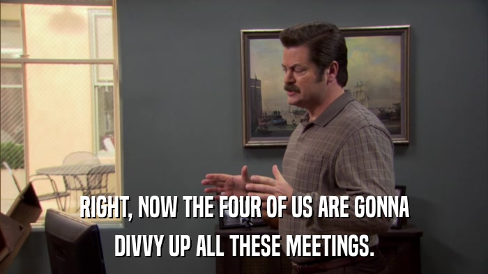 RIGHT, NOW THE FOUR OF US ARE GONNA DIVVY UP ALL THESE MEETINGS. 