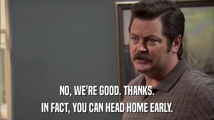 NO, WE'RE GOOD. THANKS. IN FACT, YOU CAN HEAD HOME EARLY. 