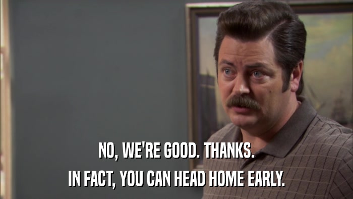 NO, WE'RE GOOD. THANKS. IN FACT, YOU CAN HEAD HOME EARLY. 
