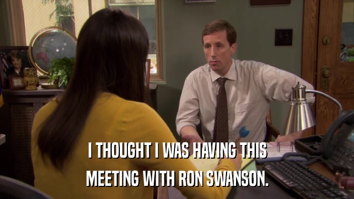I THOUGHT I WAS HAVING THIS MEETING WITH RON SWANSON. 
