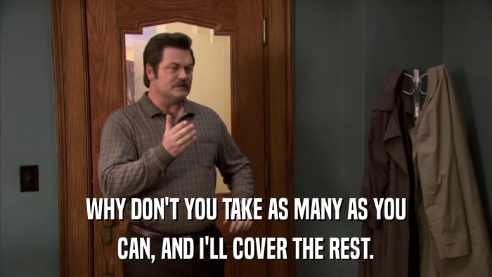 WHY DON'T YOU TAKE AS MANY AS YOU CAN, AND I'LL COVER THE REST. 