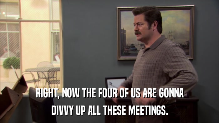 RIGHT, NOW THE FOUR OF US ARE GONNA DIVVY UP ALL THESE MEETINGS. 