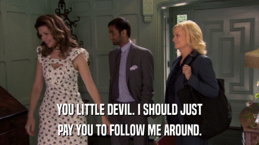 YOU LITTLE DEVIL. I SHOULD JUST PAY YOU TO FOLLOW ME AROUND. 