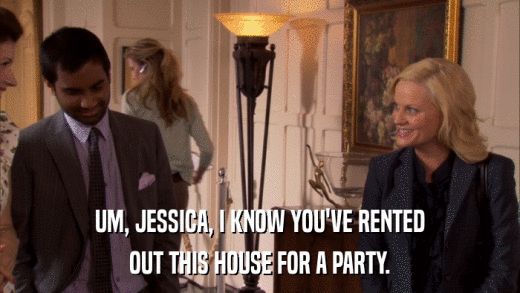 UM, JESSICA, I KNOW YOU'VE RENTED OUT THIS HOUSE FOR A PARTY. 