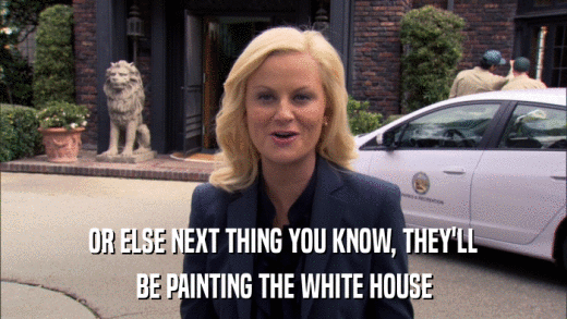 OR ELSE NEXT THING YOU KNOW, THEY'LL BE PAINTING THE WHITE HOUSE 