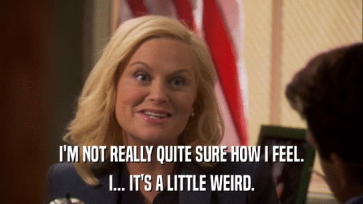 I'M NOT REALLY QUITE SURE HOW I FEEL. I... IT'S A LITTLE WEIRD. 