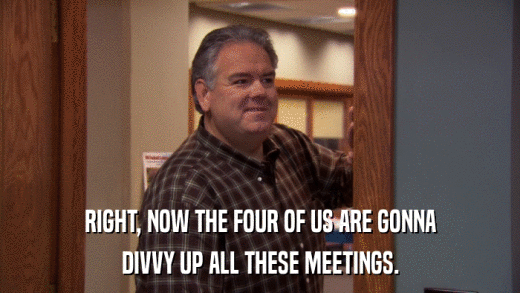 RIGHT, NOW THE FOUR OF US ARE GONNA DIVVY UP ALL THESE MEETINGS. 