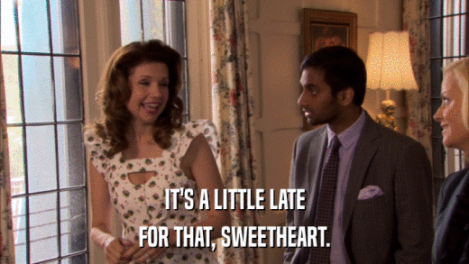 IT'S A LITTLE LATE FOR THAT, SWEETHEART. 