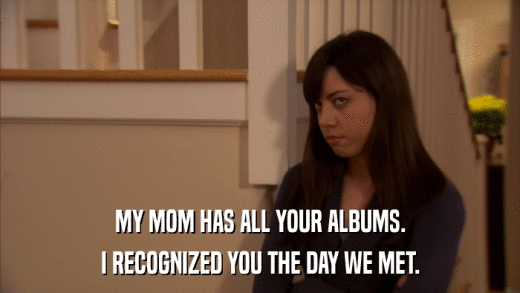 MY MOM HAS ALL YOUR ALBUMS. I RECOGNIZED YOU THE DAY WE MET. 