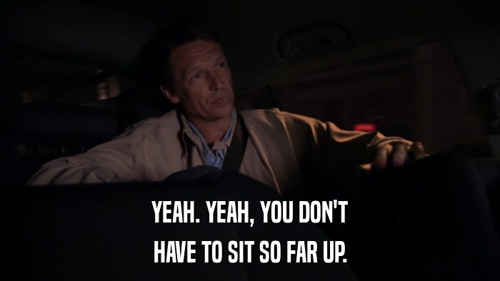 YEAH. YEAH, YOU DON'T HAVE TO SIT SO FAR UP. 