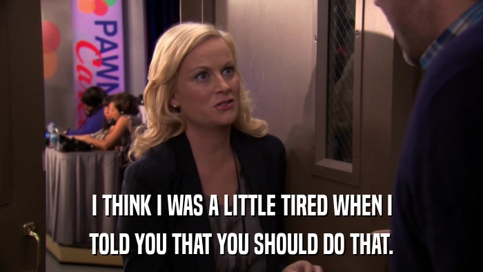 I THINK I WAS A LITTLE TIRED WHEN I TOLD YOU THAT YOU SHOULD DO THAT. 