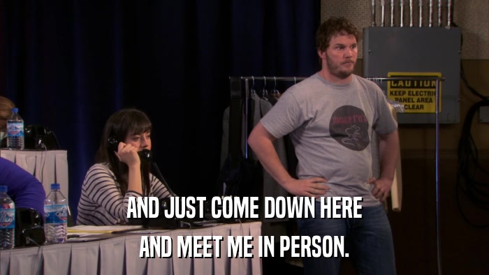 AND JUST COME DOWN HERE AND MEET ME IN PERSON. 