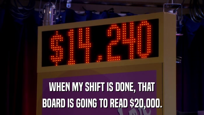 WHEN MY SHIFT IS DONE, THAT BOARD IS GOING TO READ $20,000. 