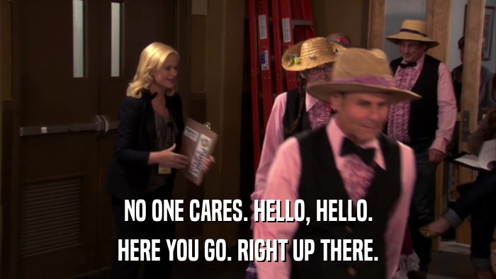 NO ONE CARES. HELLO, HELLO. HERE YOU GO. RIGHT UP THERE. 