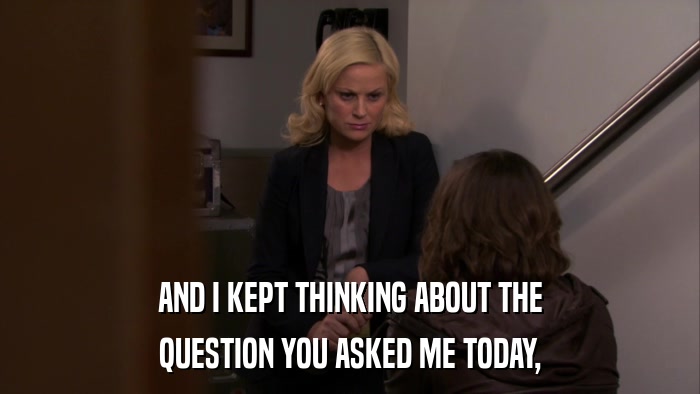 AND I KEPT THINKING ABOUT THE QUESTION YOU ASKED ME TODAY, 