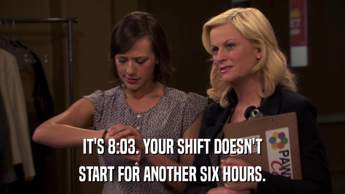 IT'S 8:03. YOUR SHIFT DOESN'T START FOR ANOTHER SIX HOURS. 