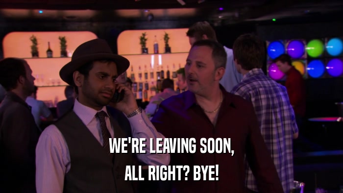 WE'RE LEAVING SOON, ALL RIGHT? BYE! 