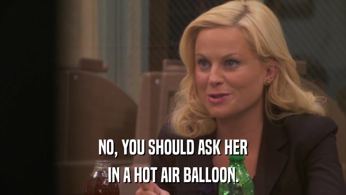 NO, YOU SHOULD ASK HER IN A HOT AIR BALLOON. 