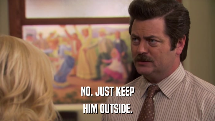 NO. JUST KEEP HIM OUTSIDE. 