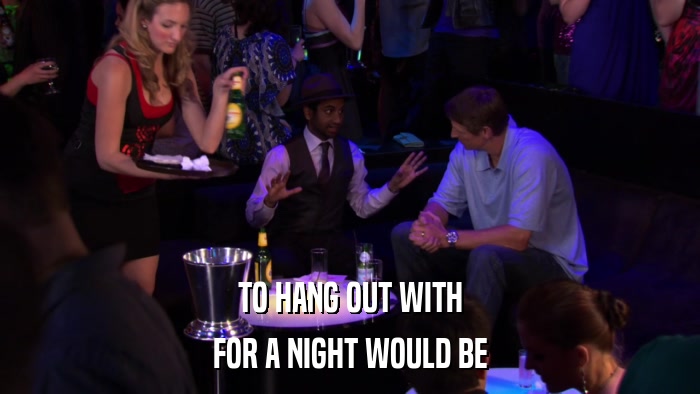 TO HANG OUT WITH FOR A NIGHT WOULD BE 