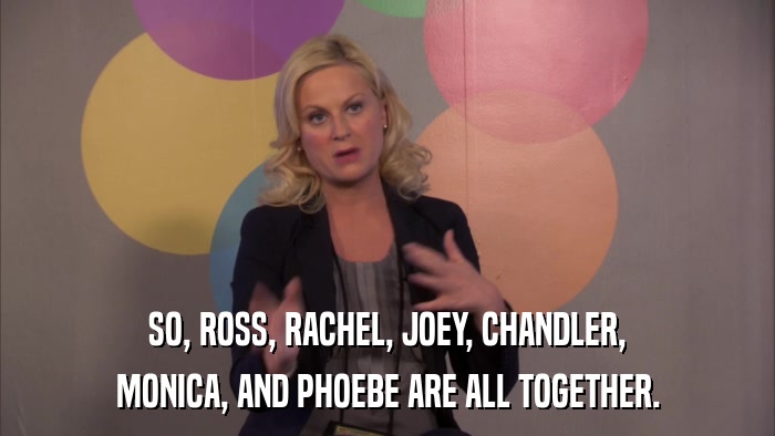 SO, ROSS, RACHEL, JOEY, CHANDLER, MONICA, AND PHOEBE ARE ALL TOGETHER. 