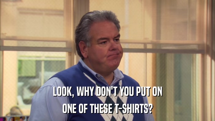 LOOK, WHY DON'T YOU PUT ON ONE OF THESE T-SHIRTS? 