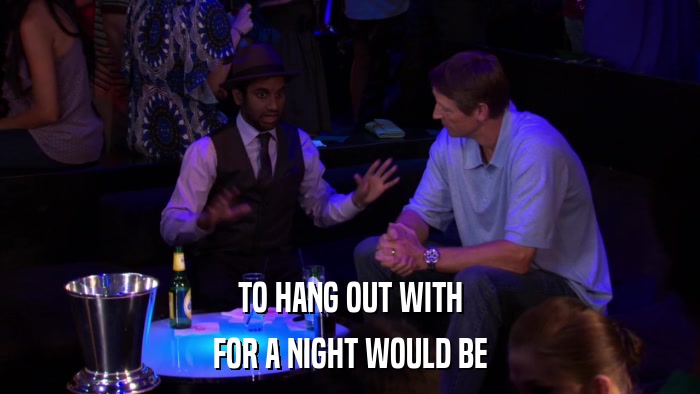 TO HANG OUT WITH FOR A NIGHT WOULD BE 
