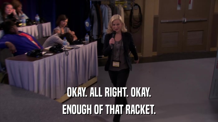 OKAY. ALL RIGHT. OKAY. ENOUGH OF THAT RACKET. 
