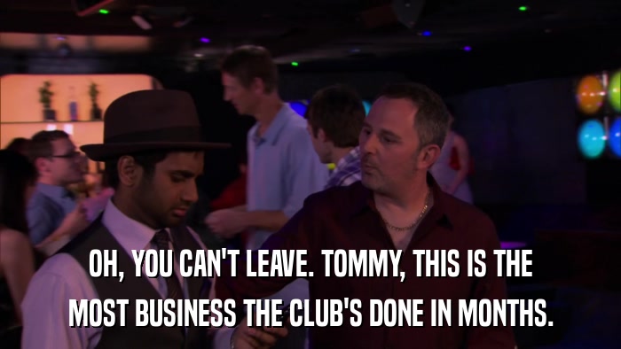 OH, YOU CAN'T LEAVE. TOMMY, THIS IS THE MOST BUSINESS THE CLUB'S DONE IN MONTHS. 