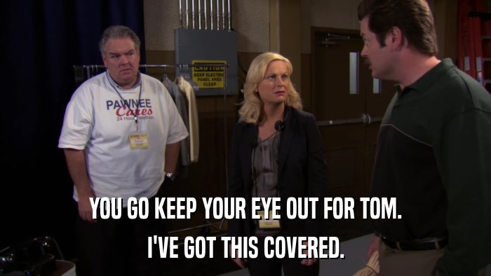 YOU GO KEEP YOUR EYE OUT FOR TOM. I'VE GOT THIS COVERED. 