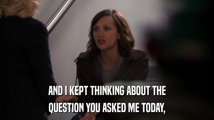 AND I KEPT THINKING ABOUT THE QUESTION YOU ASKED ME TODAY, 