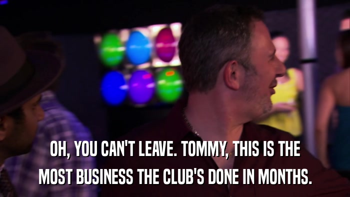 OH, YOU CAN'T LEAVE. TOMMY, THIS IS THE MOST BUSINESS THE CLUB'S DONE IN MONTHS. 