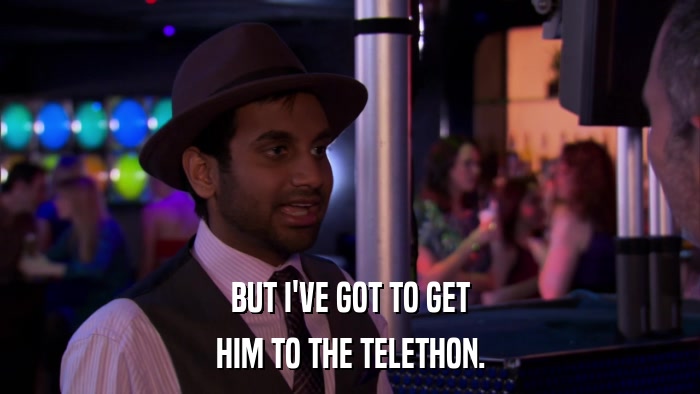 BUT I'VE GOT TO GET HIM TO THE TELETHON. 