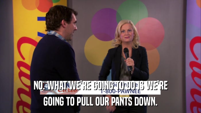 NO. WHAT WE'RE GOING TO DO IS WE'RE GOING TO PULL OUR PANTS DOWN. 