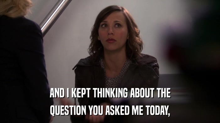 AND I KEPT THINKING ABOUT THE QUESTION YOU ASKED ME TODAY, 