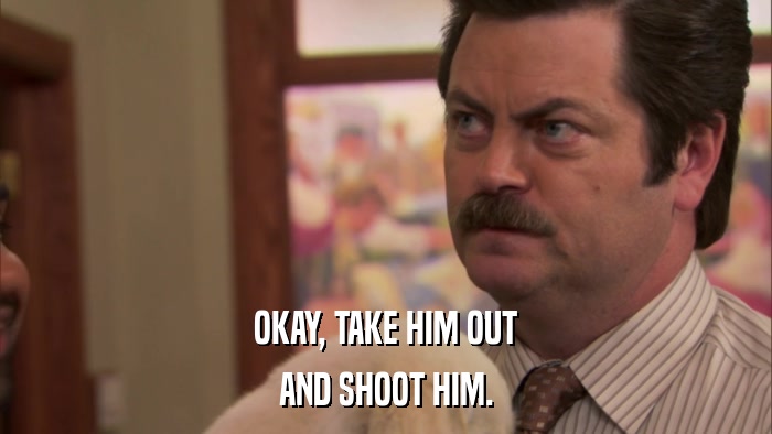 OKAY, TAKE HIM OUT AND SHOOT HIM. 