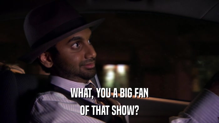 WHAT, YOU A BIG FAN OF THAT SHOW? 