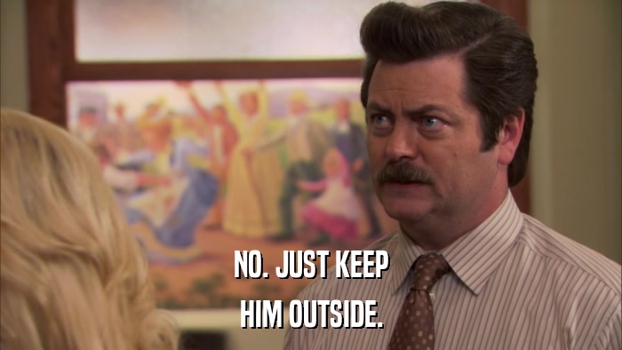 NO. JUST KEEP HIM OUTSIDE. 