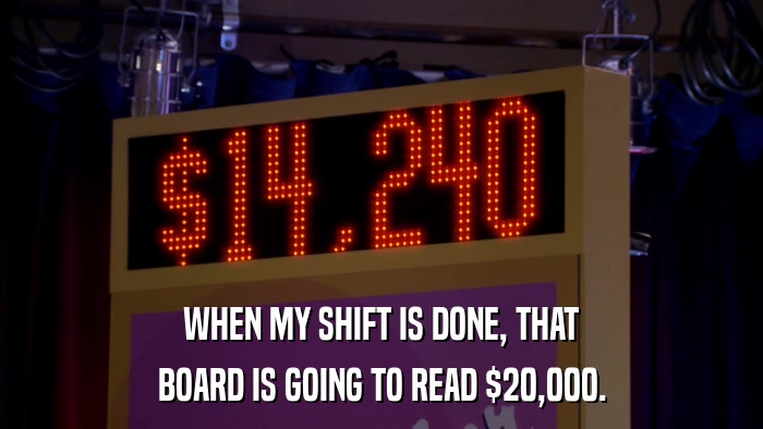WHEN MY SHIFT IS DONE, THAT BOARD IS GOING TO READ $20,000. 