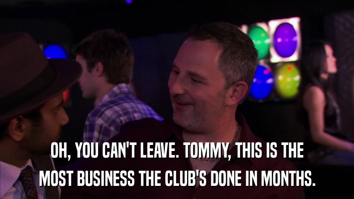 OH, YOU CAN'T LEAVE. TOMMY, THIS IS THE MOST BUSINESS THE CLUB'S DONE IN MONTHS. 