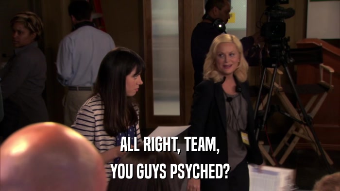 ALL RIGHT, TEAM, YOU GUYS PSYCHED? 