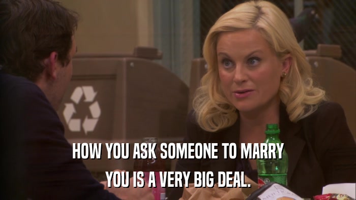 HOW YOU ASK SOMEONE TO MARRY YOU IS A VERY BIG DEAL. 