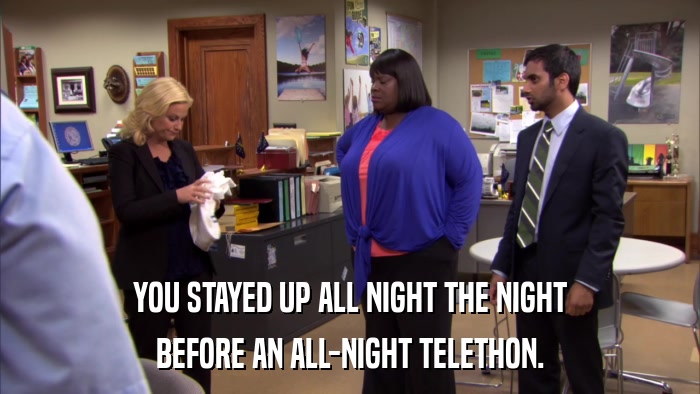 YOU STAYED UP ALL NIGHT THE NIGHT BEFORE AN ALL-NIGHT TELETHON. 