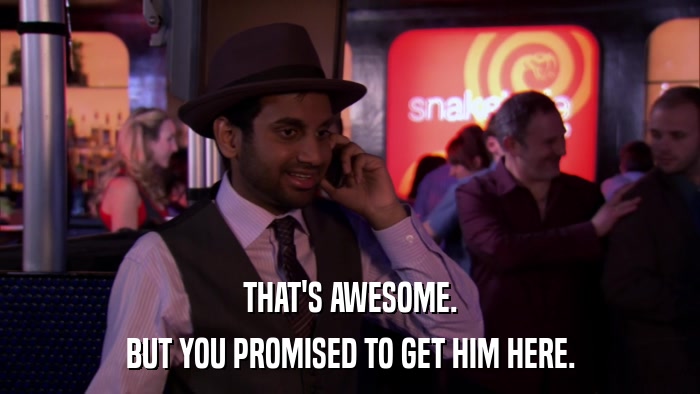 THAT'S AWESOME. BUT YOU PROMISED TO GET HIM HERE. 