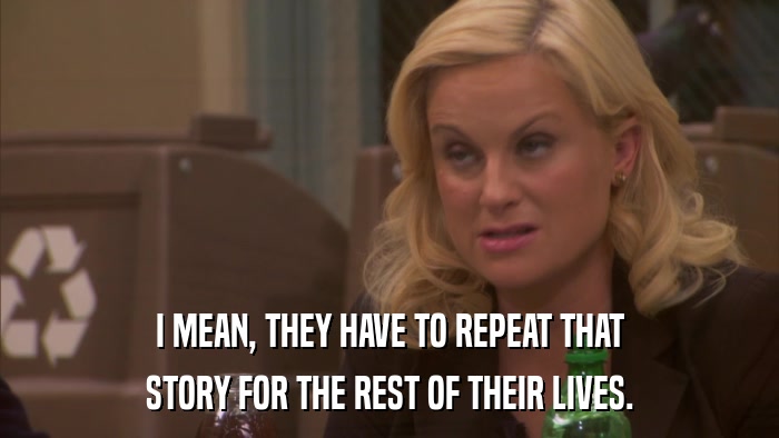 I MEAN, THEY HAVE TO REPEAT THAT STORY FOR THE REST OF THEIR LIVES. 