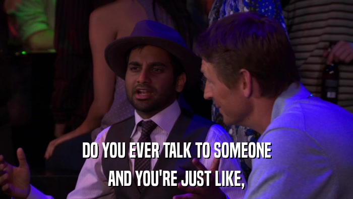 DO YOU EVER TALK TO SOMEONE AND YOU'RE JUST LIKE, 