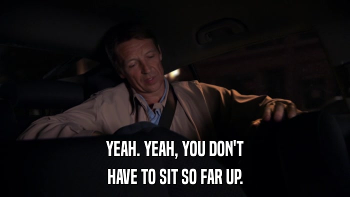 YEAH. YEAH, YOU DON'T HAVE TO SIT SO FAR UP. 