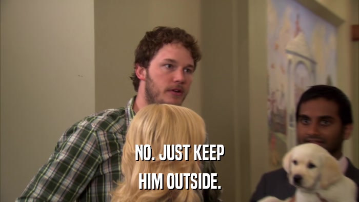 NO. JUST KEEP HIM OUTSIDE. 